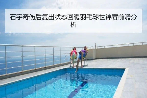 石宇奇伤后复出状态回暖羽毛球世锦赛前瞻分析