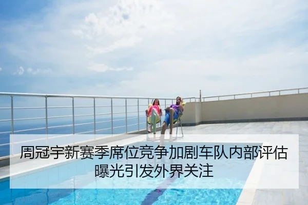 周冠宇新赛季席位竞争加剧车队内部评估曝光引发外界关注