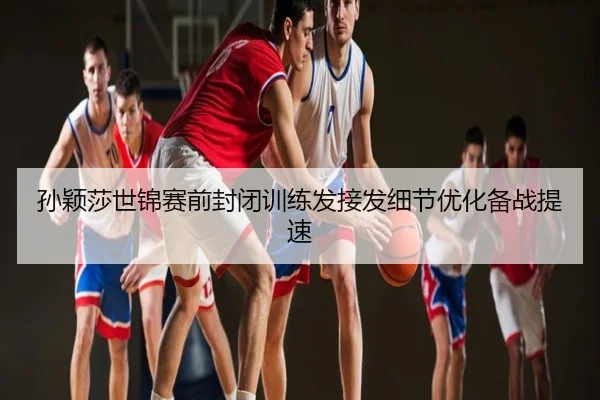 孙颖莎世锦赛前封闭训练发接发细节优化备战提速