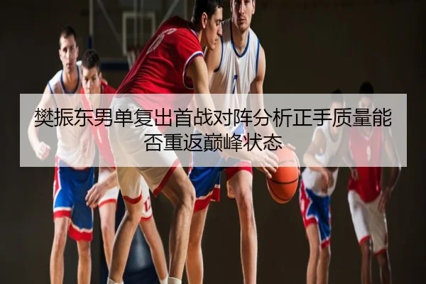 樊振东男单复出首战对阵分析正手质量能否重返巅峰状态