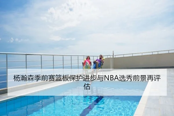 杨瀚森季前赛篮板保护进步与NBA选秀前景再评估