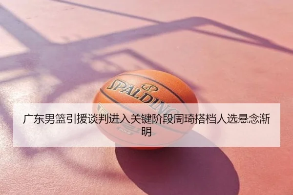 广东男篮引援谈判进入关键阶段周琦搭档人选悬念渐明