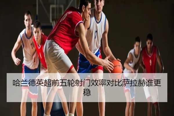 哈兰德英超前五轮射门效率对比萨拉赫谁更稳