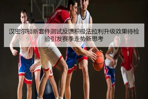 汉密尔顿新套件测试反馈积极法拉利升级效果待检验引发赛季走势新思考